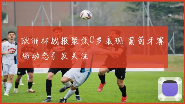 欧洲杯战报聚焦C罗表现 葡萄牙赛场动态引发关注