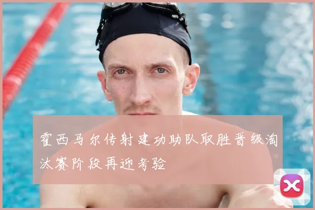 霍西马尔传射建功助队取胜晋级淘汰赛阶段再迎考验