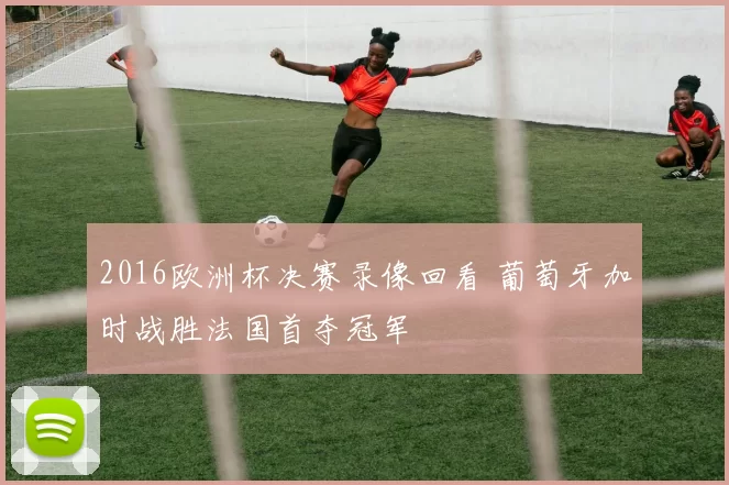 2016欧洲杯决赛录像回看 葡萄牙加时战胜法国首夺冠军