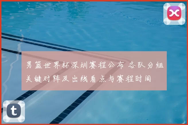 男篮世界杯深圳赛程公布 各队分组关键对阵及出线看点与赛程时间