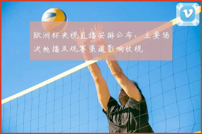 欧洲杯央视直播安排公布，主要场次轮播及观赛渠道影响收视