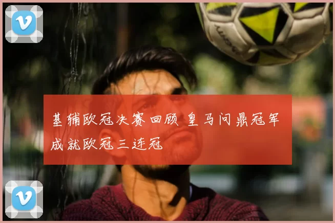 基辅欧冠决赛回顾 皇马问鼎冠军 成就欧冠三连冠
