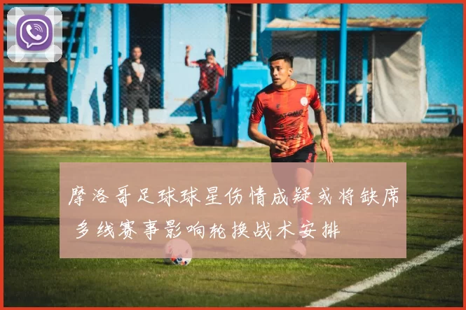 摩洛哥足球球星伤情成疑或将缺席 多线赛事影响轮换战术安排