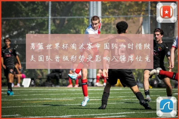 男篮世界杯淘汰赛中国队加时惜败美国队晋级形势受影响八强席位竞争加剧