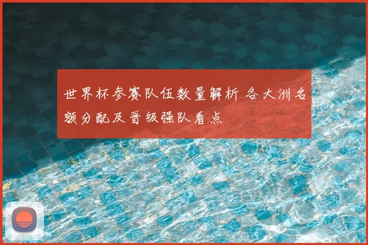世界杯参赛队伍数量解析 各大洲名额分配及晋级强队看点