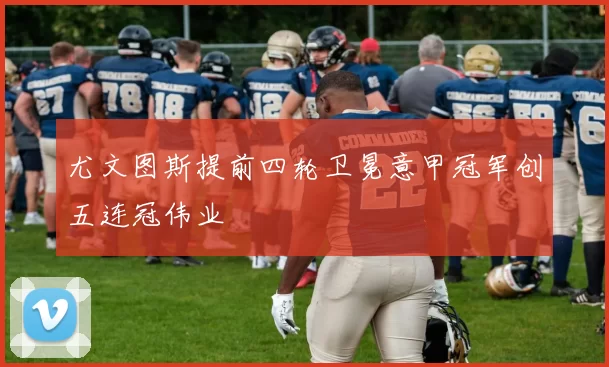 尤文图斯提前四轮卫冕意甲冠军创五连冠伟业