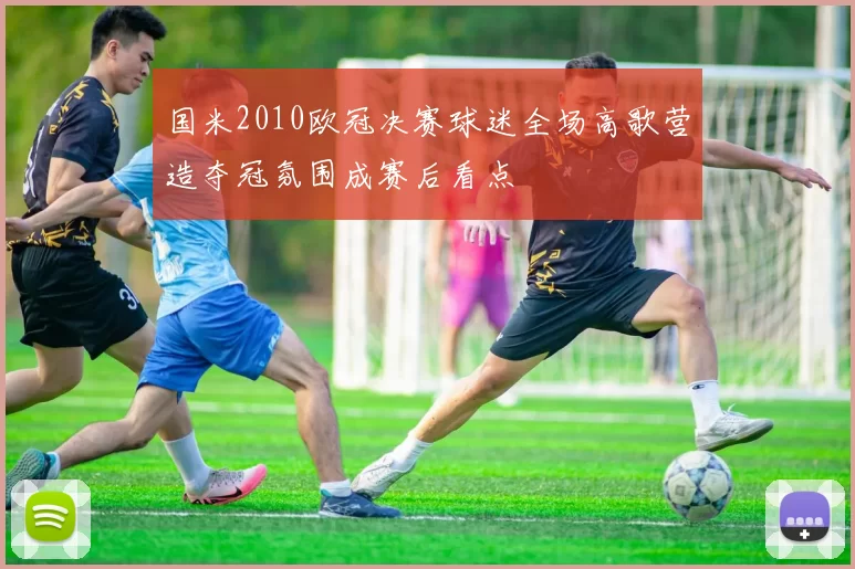 国米2010欧冠决赛球迷全场高歌营造夺冠氛围成赛后看点