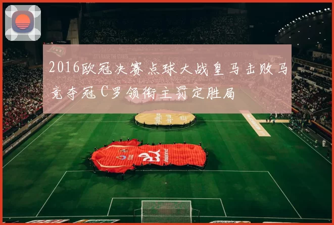 2016欧冠决赛点球大战皇马击败马竞夺冠 C罗领衔主罚定胜局