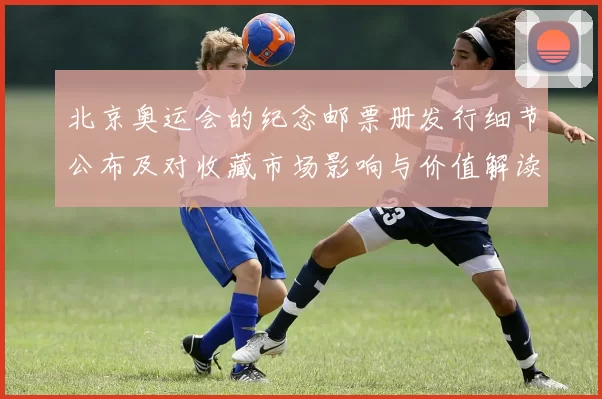 北京奥运会的纪念邮票册发行细节公布及对收藏市场影响与价值解读