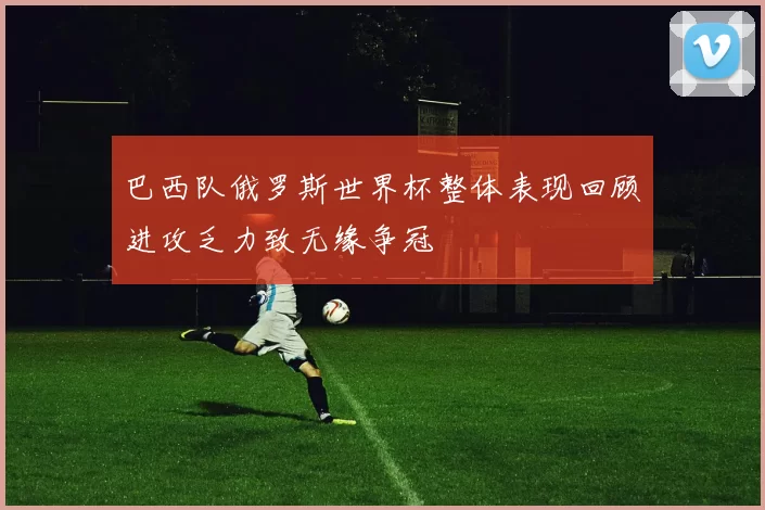 巴西队俄罗斯世界杯整体表现回顾进攻乏力致无缘争冠