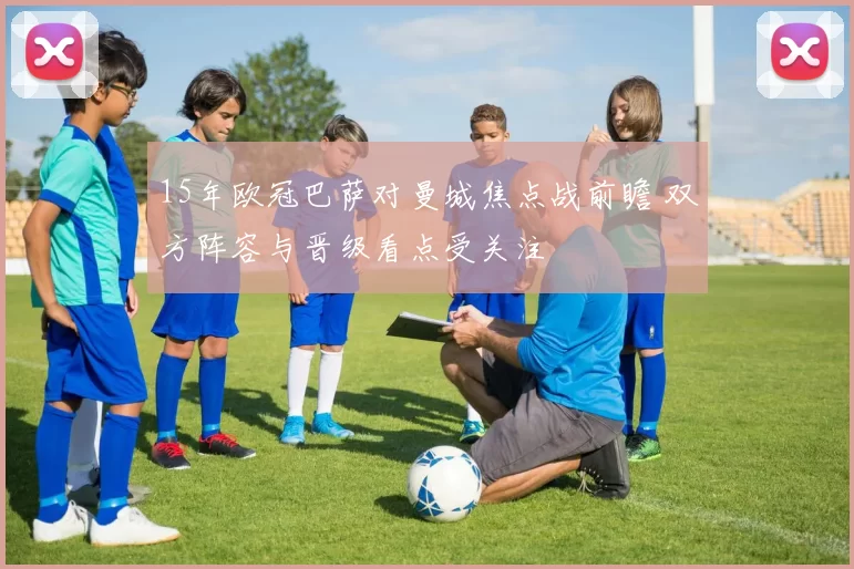 15年欧冠巴萨对曼城焦点战前瞻 双方阵容与晋级看点受关注