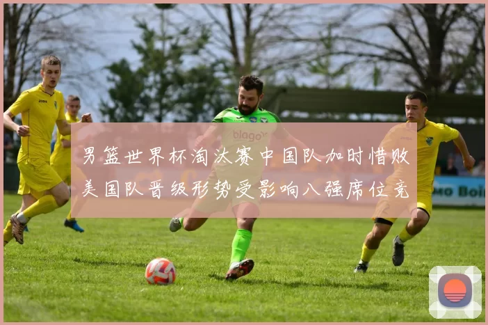 男篮世界杯淘汰赛中国队加时惜败美国队晋级形势受影响八强席位竞争加剧