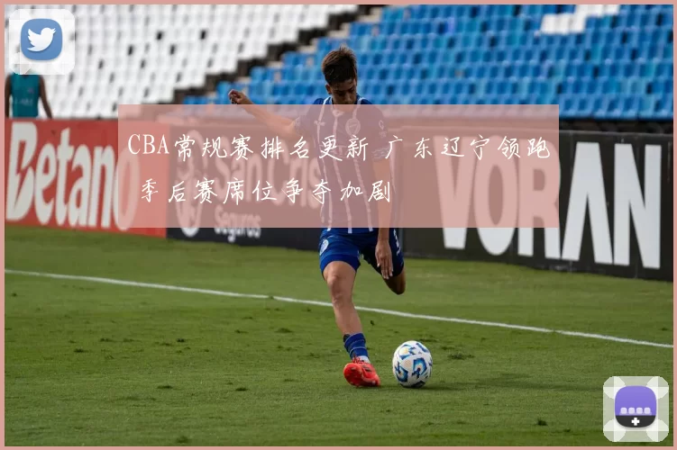 CBA常规赛排名更新 广东辽宁领跑 季后赛席位争夺加剧