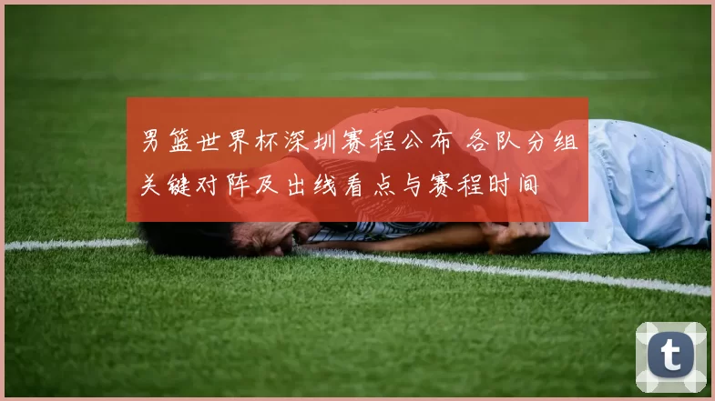 男篮世界杯深圳赛程公布 各队分组关键对阵及出线看点与赛程时间