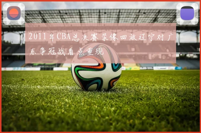 2011年CBA总决赛录像回放辽宁对广东争冠战看点重现