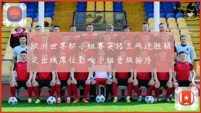 欧洲世界杯小组赛英格兰两连胜锁定出线席位影响小组晋级排序