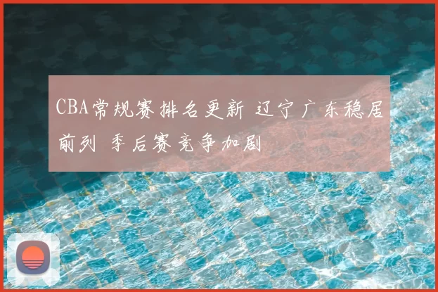 CBA常规赛排名更新 辽宁广东稳居前列 季后赛竞争加剧