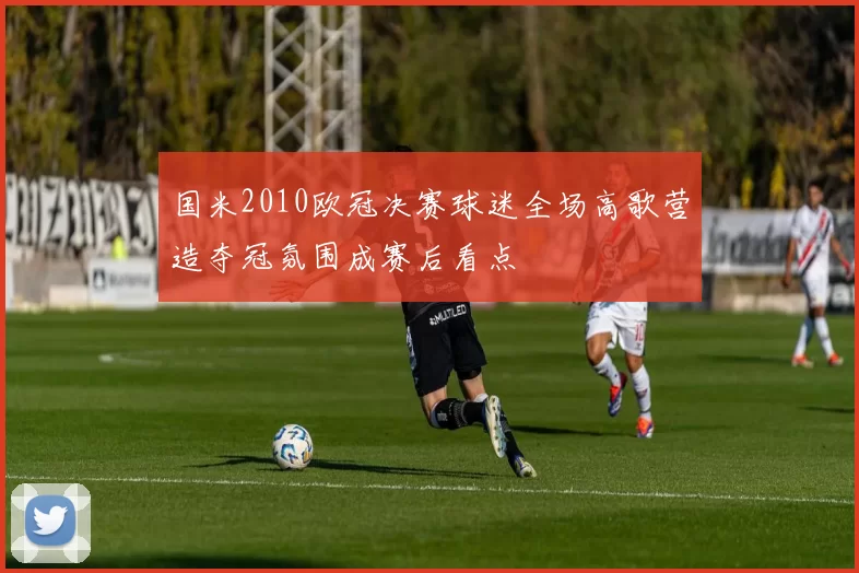 国米2010欧冠决赛球迷全场高歌营造夺冠氛围成赛后看点